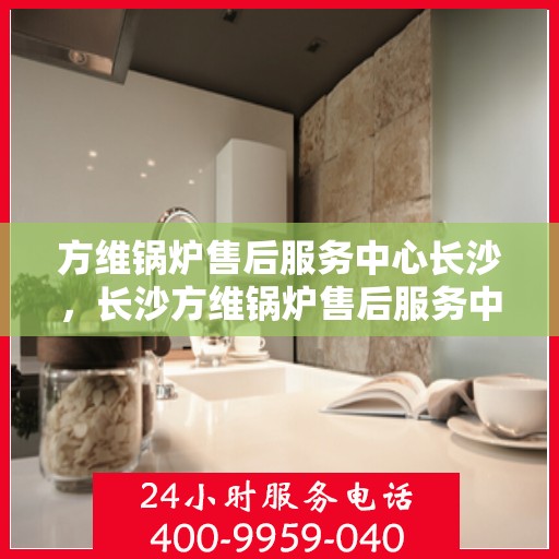 方维锅炉售后服务中心长沙，长沙方维锅炉售后服务中心，专业维护，无忧体验
