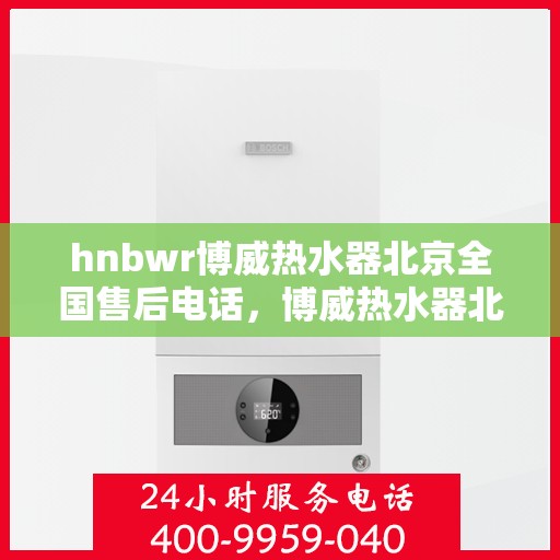 hnbwr博威热水器北京全国售后电话，博威热水器北京售后热线及全国服务电话全攻略