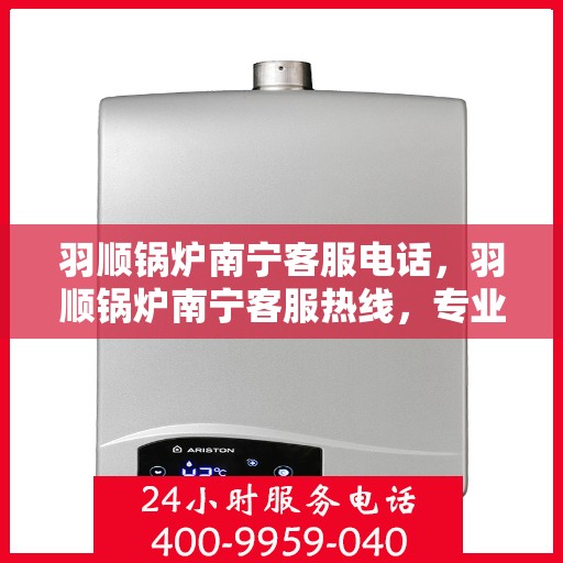 羽顺锅炉南宁客服电话，羽顺锅炉南宁客服热线，专业解答，贴心服务