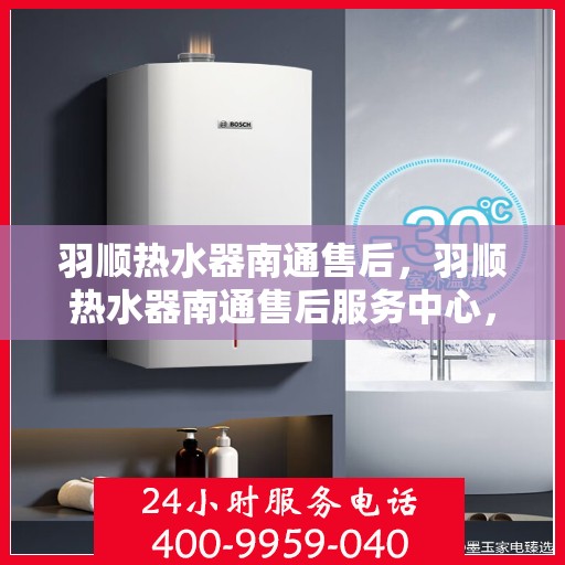 羽顺热水器南通售后，羽顺热水器南通售后服务中心，专业维修与贴心服务