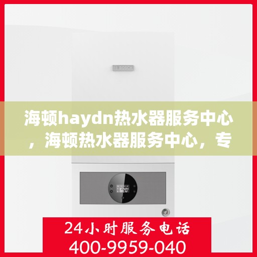 海顿haydn热水器服务中心，海顿热水器服务中心，专业维修与贴心服务