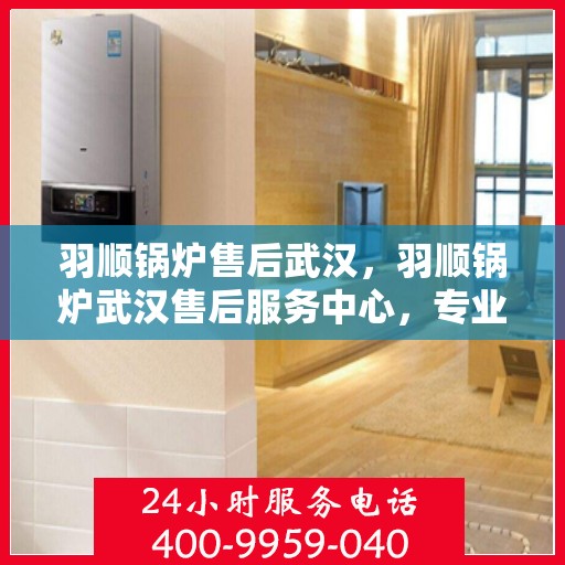 羽顺锅炉售后武汉，羽顺锅炉武汉售后服务中心，专业维修与贴心服务