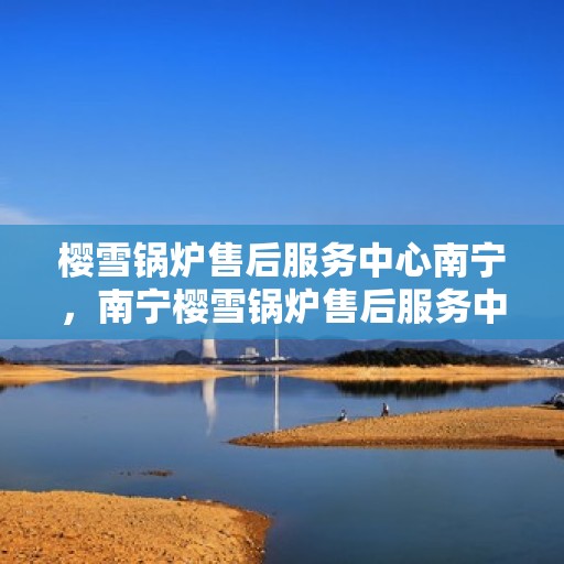 樱雪锅炉售后服务中心南宁，南宁樱雪锅炉售后服务中心，专业维修，贴心服务