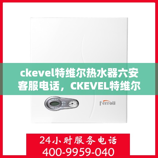 ckevel特维尔热水器六安客服电话，CKEVEL特维尔热水器六安客服热线及咨询指南
