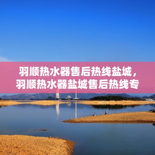 羽顺热水器售后热线盐城，羽顺热水器盐城售后热线专业服务