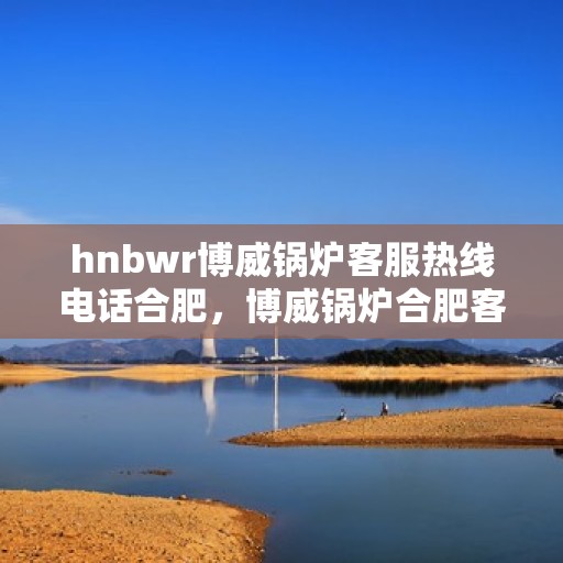 hnbwr博威锅炉客服热线电话合肥，博威锅炉合肥客服热线电话全解析